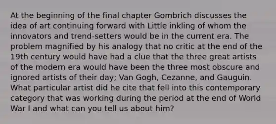 At the beginning of the final chapter Gombrich discusses the idea of art continuing forward with Little inkling of whom the innovators and trend-setters would be in the current era. The problem magnified by his analogy that no critic at the end of the 19th century would have had a clue that the three great artists of the modern era would have been the three most obscure and ignored artists of their day; Van Gogh, Cezanne, and Gauguin. What particular artist did he cite that fell into this contemporary category that was working during the period at the end of World War I and what can you tell us about him?