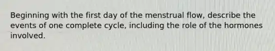 Beginning with the first day of the menstrual flow, describe the events of one complete cycle, including the role of the hormones involved.