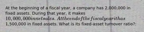 At the beginning of a fiscal year, a company has 2,000,000 in fixed assets. During that year, it makes 10,000,000 in <a href='https://www.questionai.com/knowledge/ksNDOTmr42-net-sales' class='anchor-knowledge'>net sales</a>. At the end of the fiscal year it has1,500,000 in fixed assets. What is its fixed-asset turnover ratio?: