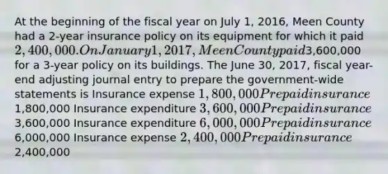 At the beginning of the fiscal year on July 1, 2016, Meen County had a 2-year insurance policy on its equipment for which it paid 2,400,000. On January 1, 2017, Meen County paid3,600,000 for a 3-year policy on its buildings. The June 30, 2017, fiscal year-end adjusting journal entry to prepare the government-wide statements is Insurance expense 1,800,000 Prepaid insurance1,800,000 Insurance expenditure 3,600,000 Prepaid insurance3,600,000 Insurance expenditure 6,000,000 Prepaid insurance6,000,000 Insurance expense 2,400,000 Prepaid insurance2,400,000