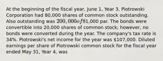 At the beginning of the fiscal year, June 1, Year 3, Piotrowski Corporation had 80,000 shares of common stock outstanding. Also outstanding was 200,000 of 8% convertible bonds that had been issued at1,000 par. The bonds were convertible into 20,000 shares of common stock; however, no bonds were converted during the year. The company's tax rate is 34%. Piotrowski's net income for the year was 107,000. Diluted earnings per share of Piotrowski common stock for the fiscal year ended May 31, Year 4, was