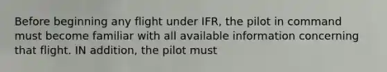 Before beginning any flight under IFR, the pilot in command must become familiar with all available information concerning that flight. IN addition, the pilot must