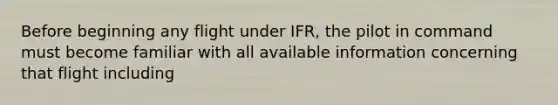 Before beginning any flight under IFR, the pilot in command must become familiar with all available information concerning that flight including