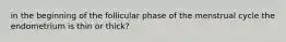 in the beginning of the follicular phase of the menstrual cycle the endometrium is thin or thick?