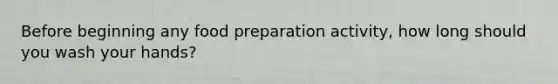 Before beginning any food preparation activity, how long should you wash your hands?