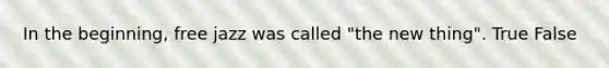 In the beginning, free jazz was called "the new thing". True False