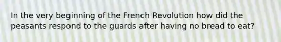 In the very beginning of the French Revolution how did the peasants respond to the guards after having no bread to eat?