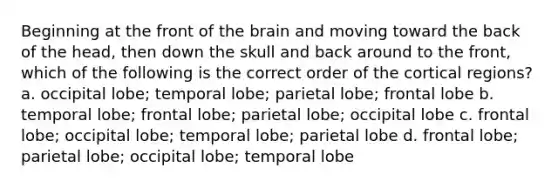 Beginning at the front of the brain and moving toward the back of the head, then down the skull and back around to the front, which of the following is the correct order of the cortical regions? a. occipital lobe; temporal lobe; parietal lobe; frontal lobe b. temporal lobe; frontal lobe; parietal lobe; occipital lobe c. frontal lobe; occipital lobe; temporal lobe; parietal lobe d. frontal lobe; parietal lobe; occipital lobe; temporal lobe