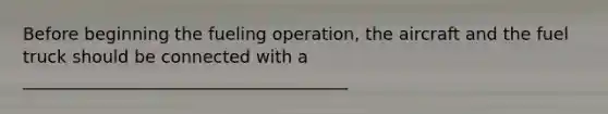 Before beginning the fueling operation, the aircraft and the fuel truck should be connected with a ______________________________________