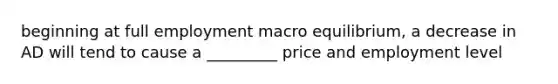 beginning at full employment macro equilibrium, a decrease in AD will tend to cause a _________ price and employment level