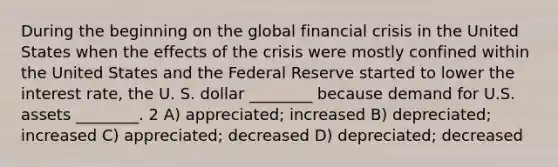 During the beginning on the global financial crisis in the United States when the effects of the crisis were mostly confined within the United States and the Federal Reserve started to lower the interest rate, the U. S. dollar ________ because demand for U.S. assets ________. 2 A) appreciated; increased B) depreciated; increased C) appreciated; decreased D) depreciated; decreased