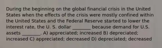 During the beginning on the global financial crisis in the United States when the effects of the crisis were mostly confined within the United States and the Federal Reserve started to lower the interest rate, the U. S. dollar ________ because demand for U.S. assets ________. A) appreciated; increased B) depreciated; increased C) appreciated; decreased D) depreciated; decreased