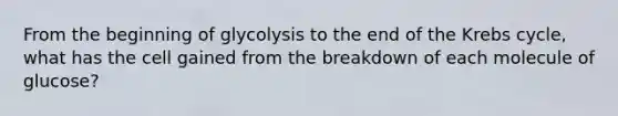 From the beginning of glycolysis to the end of the Krebs cycle, what has the cell gained from the breakdown of each molecule of glucose?