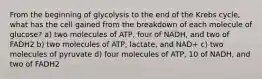 From the beginning of glycolysis to the end of the Krebs cycle, what has the cell gained from the breakdown of each molecule of glucose? a) two molecules of ATP, four of NADH, and two of FADH2 b) two molecules of ATP, lactate, and NAD+ c) two molecules of pyruvate d) four molecules of ATP, 10 of NADH, and two of FADH2