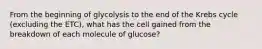 From the beginning of glycolysis to the end of the Krebs cycle (excluding the ETC), what has the cell gained from the breakdown of each molecule of glucose?