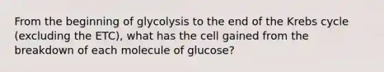 From the beginning of glycolysis to the end of the Krebs cycle (excluding the ETC), what has the cell gained from the breakdown of each molecule of glucose?