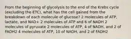 From the beginning of glycolysis to the end of the Krebs cycle (excluding the ETC), what has the cell gained from the breakdown of each molecule of glucose? 2 molecules of ATP, lactate, and NAD+ 2 molecules of ATP and 6 of NADH 2 molecules of pyruvate 2 molecules of ATP, 4 of NADH, and 2 of FADH2 4 molecules of ATP, 10 of NADH, and 2 of FADH2