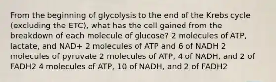 From the beginning of glycolysis to the end of the <a href='https://www.questionai.com/knowledge/kqfW58SNl2-krebs-cycle' class='anchor-knowledge'>krebs cycle</a> (excluding the ETC), what has the cell gained from the breakdown of each molecule of glucose? 2 molecules of ATP, lactate, and NAD+ 2 molecules of ATP and 6 of NADH 2 molecules of pyruvate 2 molecules of ATP, 4 of NADH, and 2 of FADH2 4 molecules of ATP, 10 of NADH, and 2 of FADH2