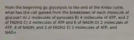 From the beginning go glycolysis to the end of the Krebs cycle, what has the call gained from the breakdown of each molecule of glucose? A) 2 molecules of pyruvate B) 4 molecules of ATP, and 2 of FADH2 C) 2 molecules of ATP and 6 of NADH D) 2 molecules of ATP, 4 of NADH, and 2 of FADH2 E) 2 molecules of ATP, and NAD+