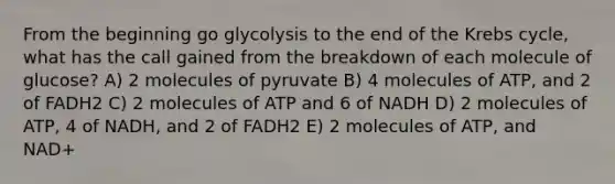 From the beginning go glycolysis to the end of the <a href='https://www.questionai.com/knowledge/kqfW58SNl2-krebs-cycle' class='anchor-knowledge'>krebs cycle</a>, what has the call gained from the breakdown of each molecule of glucose? A) 2 molecules of pyruvate B) 4 molecules of ATP, and 2 of FADH2 C) 2 molecules of ATP and 6 of NADH D) 2 molecules of ATP, 4 of NADH, and 2 of FADH2 E) 2 molecules of ATP, and NAD+