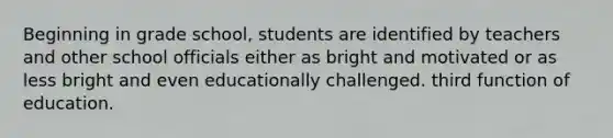 Beginning in grade school, students are identified by teachers and other school officials either as bright and motivated or as less bright and even educationally challenged. third function of education.