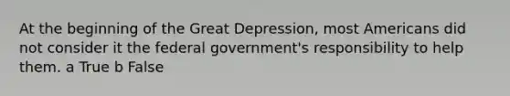 At the beginning of the Great Depression, most Americans did not consider it the federal government's responsibility to help them. a True b False