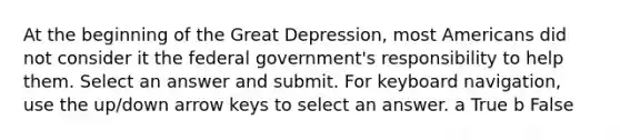 At the beginning of the Great Depression, most Americans did not consider it the federal government's responsibility to help them. Select an answer and submit. For keyboard navigation, use the up/down arrow keys to select an answer. a True b False