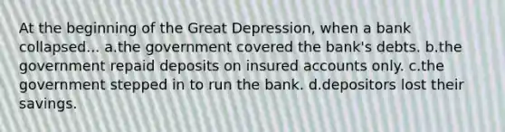 At the beginning of the Great Depression, when a bank collapsed... a.the government covered the bank's debts. b.the government repaid deposits on insured accounts only. c.the government stepped in to run the bank. d.depositors lost their savings.