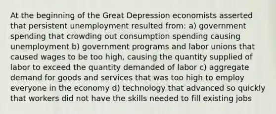 At the beginning of the Great Depression economists asserted that persistent unemployment resulted from: a) government spending that crowding out consumption spending causing unemployment b) government programs and labor unions that caused wages to be too high, causing the quantity supplied of labor to exceed the quantity demanded of labor c) aggregate demand for goods and services that was too high to employ everyone in the economy d) technology that advanced so quickly that workers did not have the skills needed to fill existing jobs