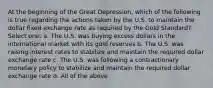 At the beginning of the Great Depression, which of the following is true regarding the actions taken by the U.S. to maintain the dollar fixed exchange rate as required by the Gold Standard? Select one: a. The U.S. was buying excess dollars in the international market with its gold reserves b. The U.S. was raising interest rates to stabilize and maintain the required dollar exchange rate c. The U.S. was following a contractionary monetary policy to stabilize and maintain the required dollar exchange rate d. All of the above