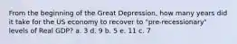 From the beginning of the Great Depression, how many years did it take for the US economy to recover to "pre-recessionary" levels of Real GDP? a. 3 d. 9 b. 5 e. 11 c. 7