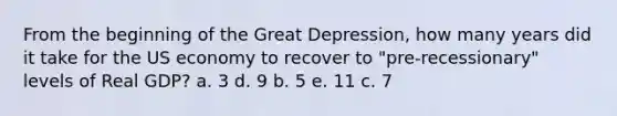 From the beginning of the Great Depression, how many years did it take for the US economy to recover to "pre-recessionary" levels of Real GDP? a. 3 d. 9 b. 5 e. 11 c. 7