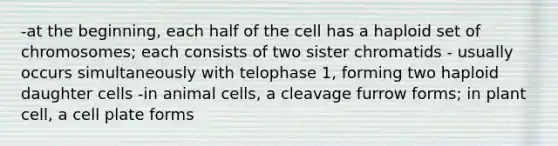 -at the beginning, each half of the cell has a haploid set of chromosomes; each consists of two sister chromatids - usually occurs simultaneously with telophase 1, forming two haploid daughter cells -in animal cells, a cleavage furrow forms; in plant cell, a cell plate forms