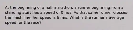 At the beginning of a half-marathon, a runner beginning from a standing start has a speed of 0 m/s. As that same runner crosses the finish line, her speed is 6 m/s. What is the runner's average speed for the race?