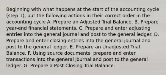 Beginning with what happens at the start of the accounting cycle (step 1), put the following actions in their correct order in the accounting cycle A. Prepare an Adjusted Trial Balance. B. Prepare year-end financial statements. C. Prepare and enter adjusting entries into the general journal and post to the general ledger. D. Prepare and enter closing entries into the general journal and post to the general ledger. E. Prepare an Unadjusted Trial Balance. F. Using source documents, prepare and enter transactions into the general journal and post to the general ledger. G. Prepare a Post-Closing Trial Balance.