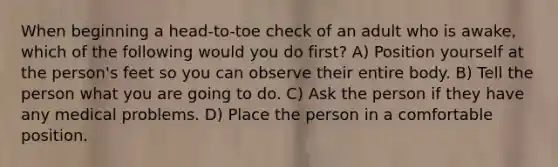 When beginning a head-to-toe check of an adult who is awake, which of the following would you do first? A) Position yourself at the person's feet so you can observe their entire body. B) Tell the person what you are going to do. C) Ask the person if they have any medical problems. D) Place the person in a comfortable position.