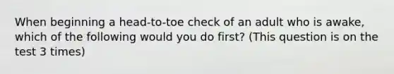 When beginning a head-to-toe check of an adult who is awake, which of the following would you do first? (This question is on the test 3 times)