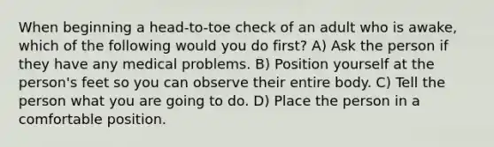 When beginning a head-to-toe check of an adult who is awake, which of the following would you do first? A) Ask the person if they have any medical problems. B) Position yourself at the person's feet so you can observe their entire body. C) Tell the person what you are going to do. D) Place the person in a comfortable position.