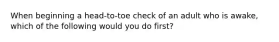 When beginning a head-to-toe check of an adult who is awake, which of the following would you do first?