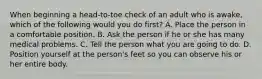 When beginning a head-to-toe check of an adult who is awake, which of the following would you do first? A. Place the person in a comfortable position. B. Ask the person if he or she has many medical problems. C. Tell the person what you are going to do. D. Position yourself at the person's feet so you can observe his or her entire body.