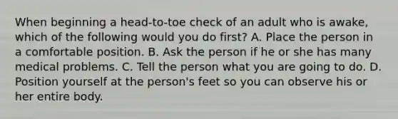 When beginning a head-to-toe check of an adult who is awake, which of the following would you do first? A. Place the person in a comfortable position. B. Ask the person if he or she has many medical problems. C. Tell the person what you are going to do. D. Position yourself at the person's feet so you can observe his or her entire body.