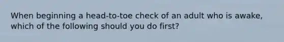 When beginning a head-to-toe check of an adult who is awake, which of the following should you do first?