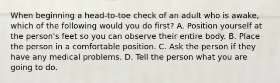 When beginning a head-to-toe check of an adult who is awake, which of the following would you do first? A. Position yourself at the person's feet so you can observe their entire body. B. Place the person in a comfortable position. C. Ask the person if they have any medical problems. D. Tell the person what you are going to do.