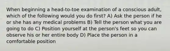 When beginning a head-to-toe examination of a conscious adult, which of the following would you do first? A) Ask the person if he or she has any medical problems B) Tell the person what you are going to do C) Position yourself at the person's feet so you can observe his or her entire body D) Place the person in a comfortable position