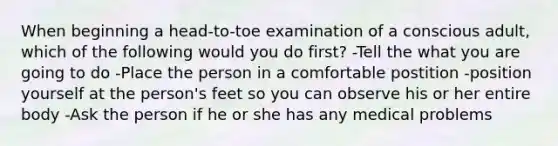 When beginning a head-to-toe examination of a conscious adult, which of the following would you do first? -Tell the what you are going to do -Place the person in a comfortable postition -position yourself at the person's feet so you can observe his or her entire body -Ask the person if he or she has any medical problems