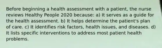 Before beginning a health assessment with a patient, the nurse reviews Healthy People 2020 because: a) It serves as a guide for the health assessment. b) It helps determine the patient's plan of care. c) It identifies risk factors, health issues, and diseases. d) It lists specific interventions to address most patient health problems.