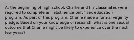 At the beginning of high school, Charlie and his classmates were required to complete an "abstinence-only" sex education program. As part of this program, Charlie made a formal virginity pledge. Based on your knowledge of research, what is one sexual outcome that Charlie might be likely to experience over the next few years?