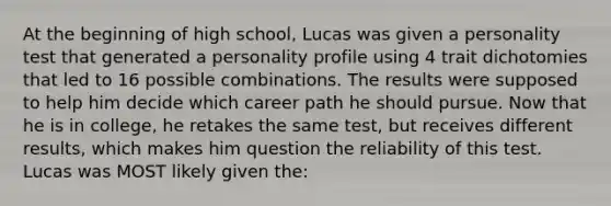 At the beginning of high school, Lucas was given a personality test that generated a personality profile using 4 trait dichotomies that led to 16 possible combinations. The results were supposed to help him decide which career path he should pursue. Now that he is in college, he retakes the same test, but receives different results, which makes him question the reliability of this test. Lucas was MOST likely given the: