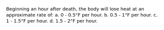 Beginning an hour after death, the body will lose heat at an approximate rate of: a. 0 - 0.5°F per hour. b. 0.5 - 1°F per hour. c. 1 - 1.5°F per hour. d. 1.5 - 2°F per hour.