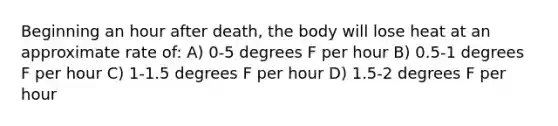 Beginning an hour after death, the body will lose heat at an approximate rate of: A) 0-5 degrees F per hour B) 0.5-1 degrees F per hour C) 1-1.5 degrees F per hour D) 1.5-2 degrees F per hour